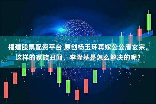 福建股票配资平台 原创杨玉环再嫁公公唐玄宗，这样的家族丑闻，李隆基是怎么解决的呢？