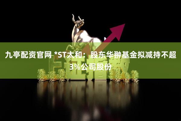 九亭配资官网 *ST太和：股东华翀基金拟减持不超3%公司股份