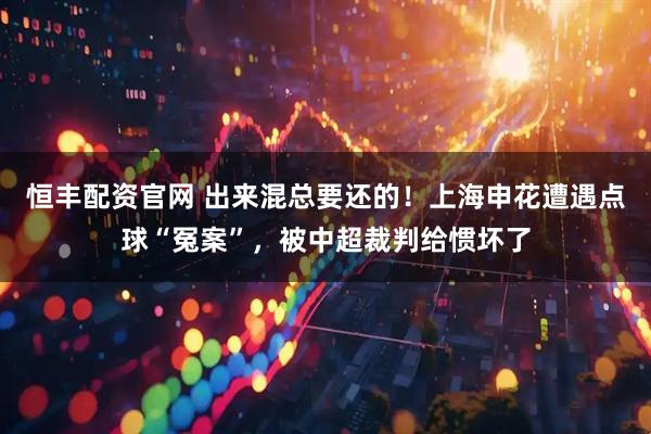 恒丰配资官网 出来混总要还的!上海申花遭遇点球“冤案”,被中超裁判给惯坏了