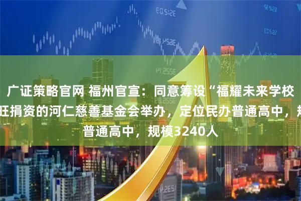 广证策略官网 福州官宣:同意筹设“福耀未来学校”!由曹德旺捐资的河仁慈善基金会举办,定位民办普通高中,规模3240人