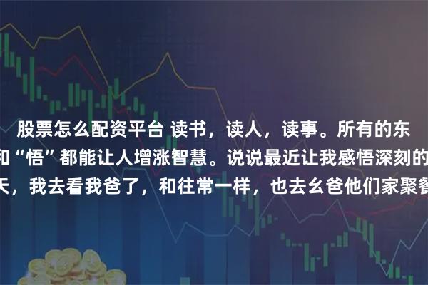 股票怎么配资平台 读书,读人,读事。所有的东西只要加上一个“读”和“悟”都能让人增涨智慧。说说最近让我感悟深刻的事情吧:国庆的头两天,我去看我爸了,和往常一样,也去幺爸他们家聚餐。只是这次和往常不同,幺爸已经不在了。吃饭时,幺婶念道:“今天中午吃的这猪蹄还是你幺爸在的时候,我们一起弄的,我边做饭边想着当时的情景……”我安慰她说:“人生嘛,就是这样,或早或晚我们都会离开,到时候我们又会在另外一个世界相见。”这话即是在安慰她,也是安慰我自己。我想起了句话“人间的面吃一碗少一碗,人生的面见一面少一面。”活着的时候,大家好好珍惜能