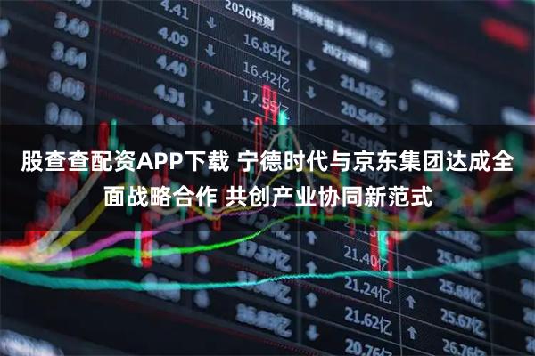 股查查配资APP下载 宁德时代与京东集团达成全面战略合作 共创产业协同新范式