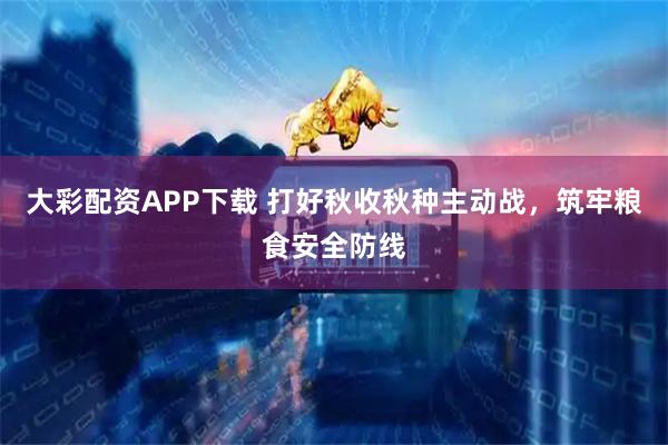 大彩配资APP下载 打好秋收秋种主动战,筑牢粮食安全防线