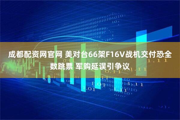 成都配资网官网 美对台66架F16V战机交付恐全数跳票 军购延误引争议