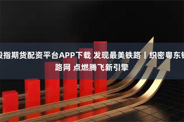 股指期货配资平台APP下载 发现最美铁路丨织密粤东铁路网 点燃腾飞新引擎