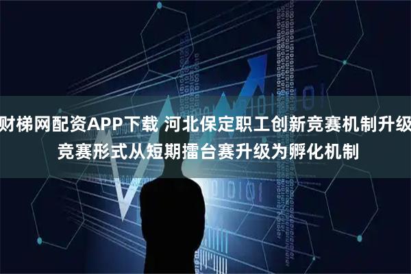 财梯网配资APP下载 河北保定职工创新竞赛机制升级 竞赛形式从短期擂台赛升级为孵化机制