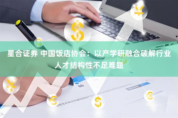 星合证券 中国饭店协会:以产学研融合破解行业人才结构性不足难题
