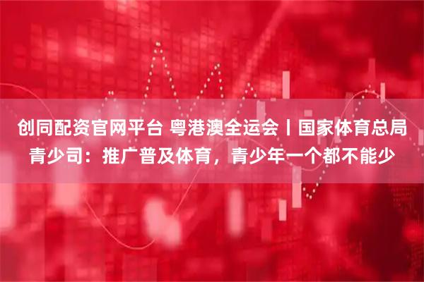 创同配资官网平台 粤港澳全运会丨国家体育总局青少司:推广普及体育,青少年一个都不能少