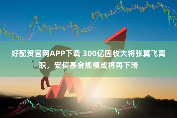 好配资官网APP下载 300亿固收大将张翼飞离职,安信基金规模或将再下滑