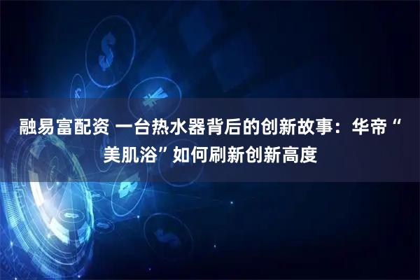 融易富配资 一台热水器背后的创新故事:华帝“美肌浴”如何刷新创新高度