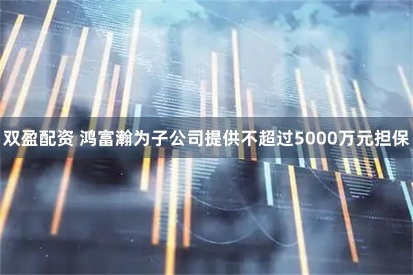 双盈配资 鸿富瀚为子公司提供不超过5000万元担保