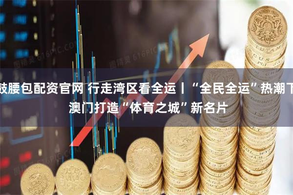 鼓腰包配资官网 行走湾区看全运丨“全民全运”热潮下 澳门打造“体育之城”新名片
