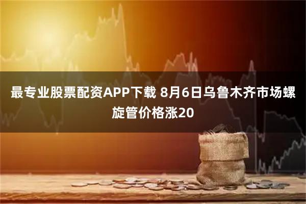 最专业股票配资APP下载 8月6日乌鲁木齐市场螺旋管价格涨20