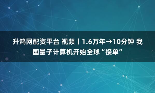 升鸿网配资平台 视频丨1.6万年→10分钟 我国量子计算机开始全球“接单”
