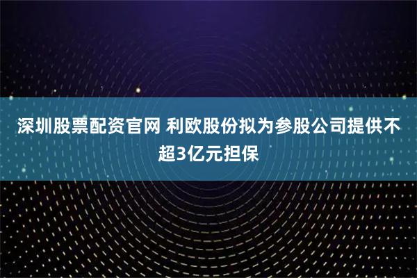 深圳股票配资官网 利欧股份拟为参股公司提供不超3亿元担保