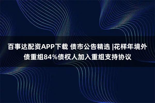 百事达配资APP下载 债市公告精选 |花样年境外债重组84%债权人加入重组支持协议