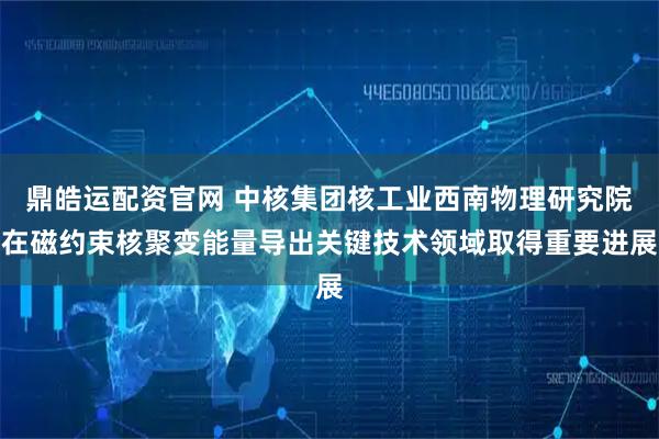 鼎皓运配资官网 中核集团核工业西南物理研究院在磁约束核聚变能量导出关键技术领域取得重要进展